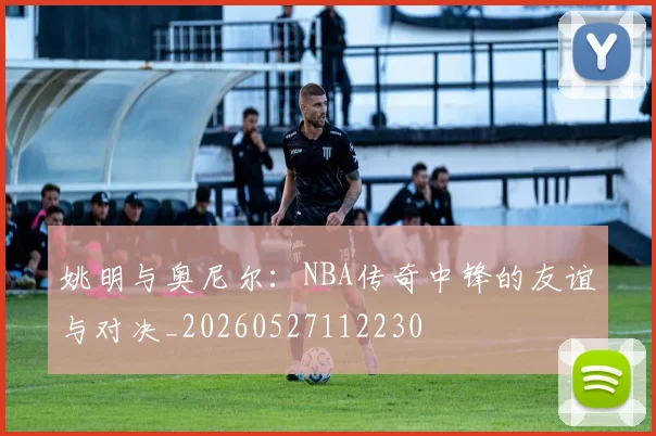 姚明与奥尼尔：NBA传奇中锋的友谊与对决_20260527112230