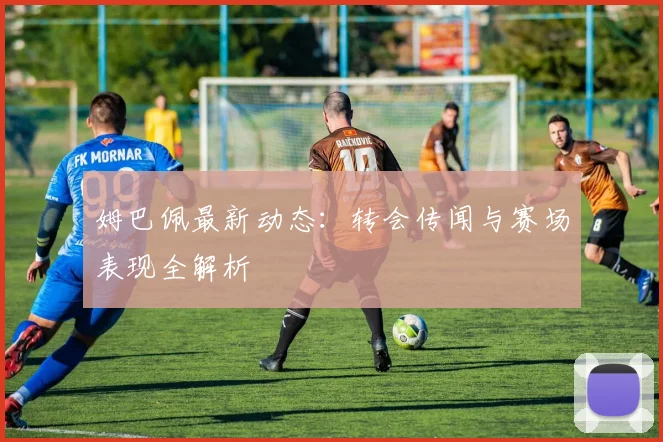 姆巴佩最新动态:转会传闻与赛场表现全解析