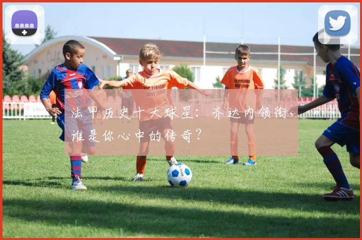 法甲历史十大球星:齐达内领衔,谁是你心中的传奇?