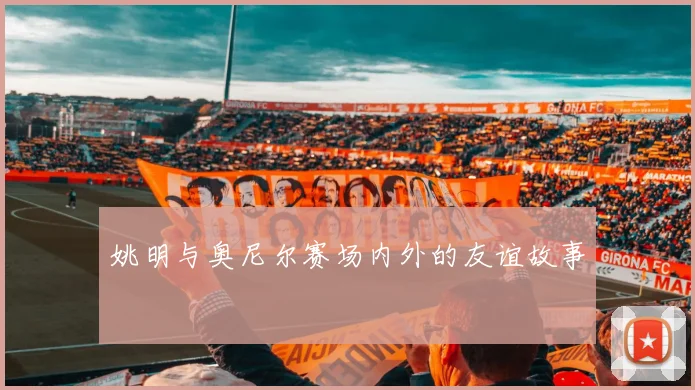 姚明与奥尼尔赛场内外的友谊故事
