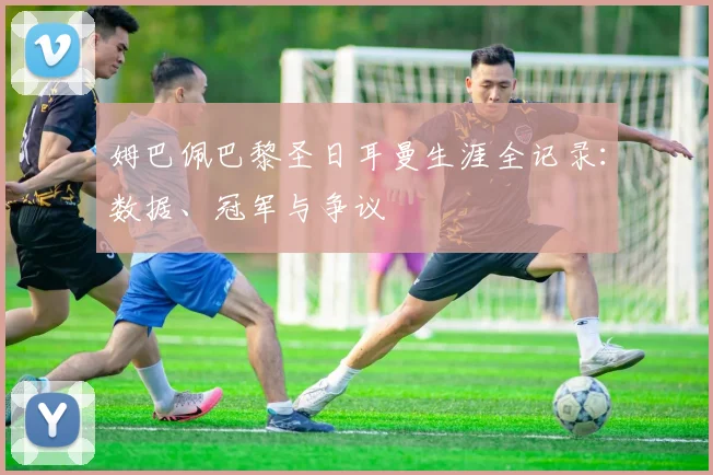 姆巴佩巴黎圣日耳曼生涯全记录：数据、冠军与争议