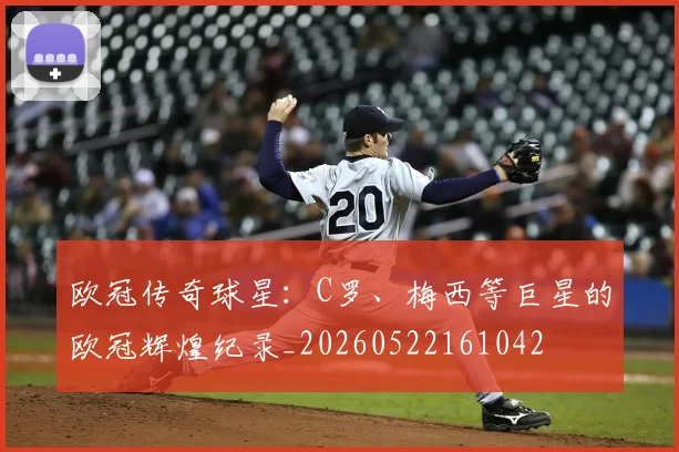 欧冠传奇球星:C罗、梅西等巨星的欧冠辉煌纪录_20260522161042