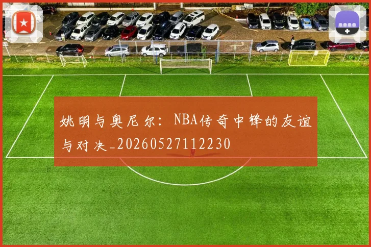 姚明与奥尼尔：NBA传奇中锋的友谊与对决_20260527112230