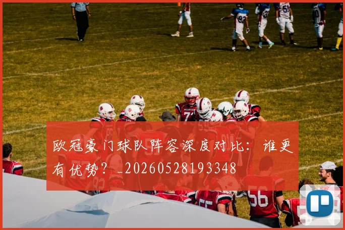 欧冠豪门球队阵容深度对比：谁更有优势？_20260528193348
